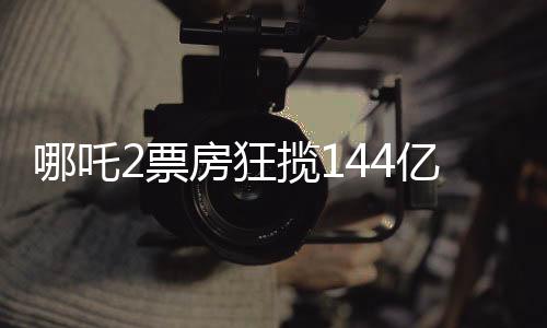 哪吒2票房狂揽144亿，刷新影坛记录！