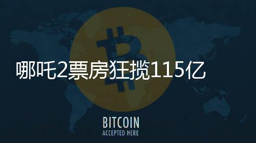 哪吒2票房狂揽115亿，刷新记录成就暑期档王者！
