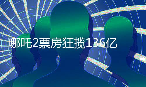 哪吒2票房狂揽136亿，刷新记录成就新传奇