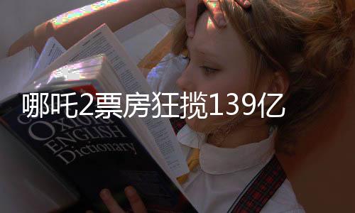 哪吒2票房狂揽139亿，刷新多项记录，成为年度爆款！