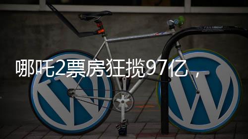 哪吒2票房狂揽97亿，刷新多项记录