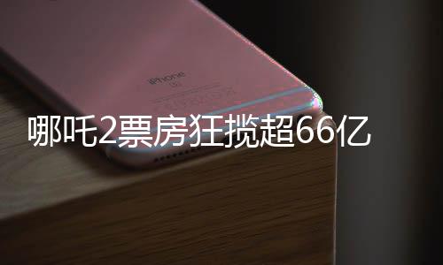 哪吒2票房狂揽超66亿，创国产动画新纪录