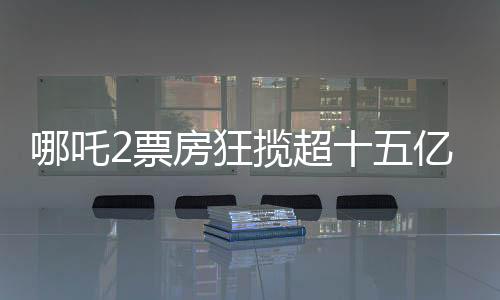 哪吒2票房狂揽超十五亿大关，创造神话般成绩！