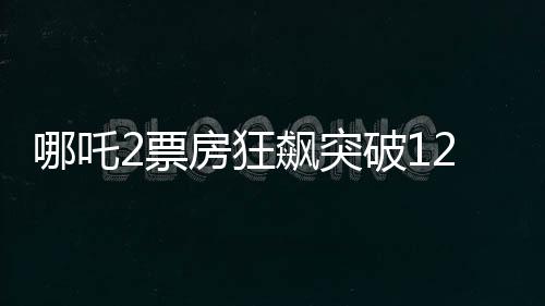 哪吒2票房狂飙突破120亿，创国产动画新里程碑