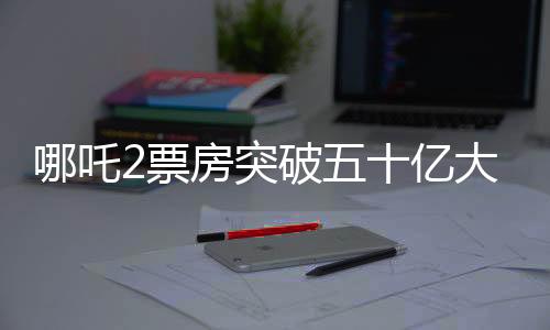 哪吒2票房突破五十亿大关，掀起新一轮观影热潮