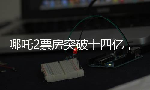 哪吒2票房突破十四亿，探寻国产动漫背后的辉煌数据传奇