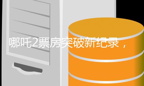 哪吒2票房突破新纪录，冲破百亿大关，再燃国漫热浪