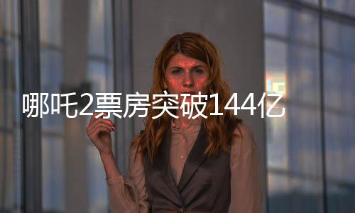 哪吒2票房突破144亿，刷新多项记录，成为年度热门话题焦点！