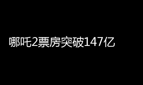 哪吒2票房突破147亿，刷新多项记录，成为年度热门话题