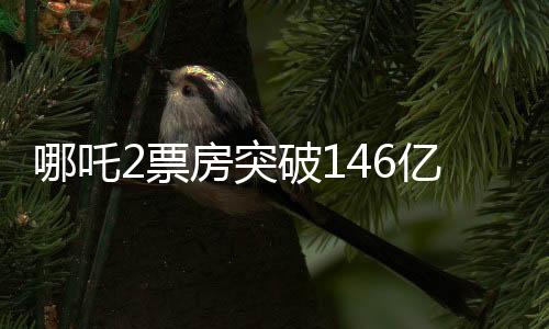哪吒2票房突破146亿，刷新多项记录