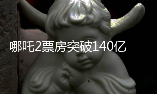 哪吒2票房突破140亿，中国电影市场的又一里程碑