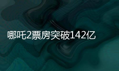 哪吒2票房突破142亿，刷新多项记录