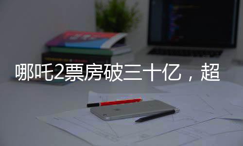 哪吒2票房破三十亿，超越期待的热门新纪录