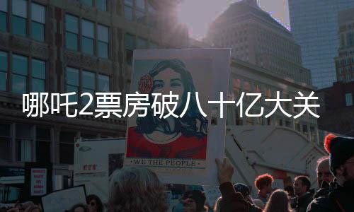 哪吒2票房破八十亿大关，续写神话传奇