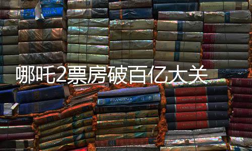 哪吒2票房破百亿大关 冲击全球影史前六的壮丽风云