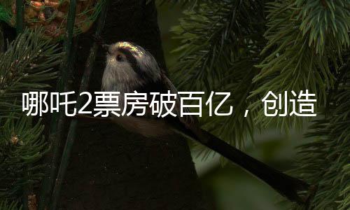 哪吒2票房破百亿，创造神话的十大亮点