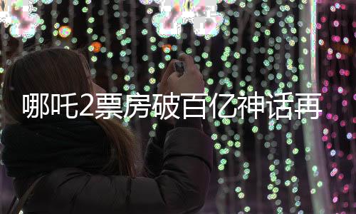 哪吒2票房破百亿神话再现 震撼业界内外纪实