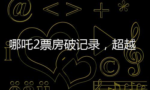 哪吒2票房破记录，超越134亿，引爆夏日档！