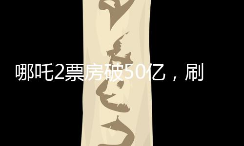 哪吒2票房破50亿，刷新多项记录，成为年度最大黑马！