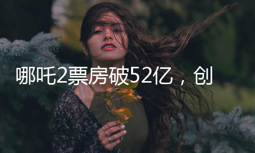 哪吒2票房破52亿，创记录之作引领新一代影视热潮