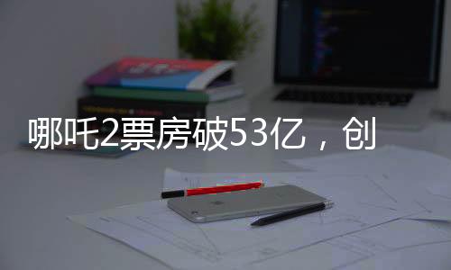 哪吒2票房破53亿，创动画电影新纪录