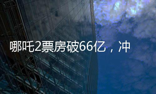 哪吒2票房破66亿，冲刺百亿票房——中国电影市场的奇迹