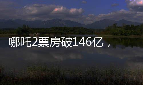 哪吒2票房破146亿，刷新纪录，引领国产动画新篇章