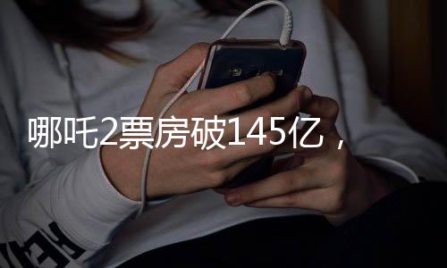 哪吒2票房破145亿，刷新多项记录，持续引领暑期档热门