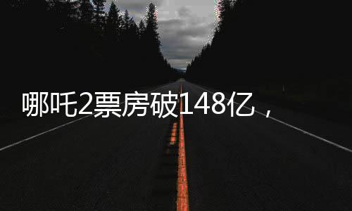 哪吒2票房破148亿，冲击全球前六、中国电影市场再创新高