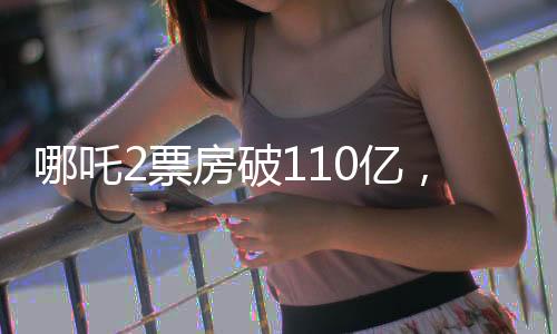 哪吒2票房破110亿，引爆暑期档，成为影史新传奇