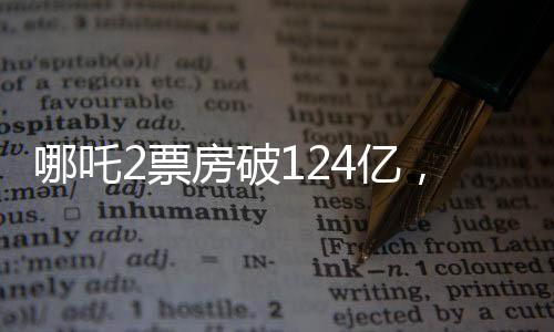 哪吒2票房破124亿，刷新纪录，引领暑期档热潮
