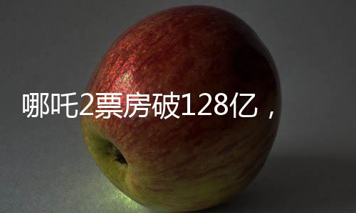 哪吒2票房破128亿，再创国产动画新纪录