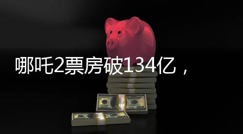 哪吒2票房破134亿，刷新纪录，引领暑期档热潮