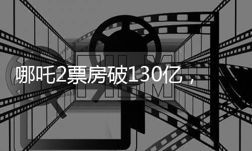 哪吒2票房破130亿，刷新多项记录，成为年度瞩目之作