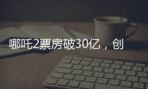 哪吒2票房破30亿，创华语电影新高峰