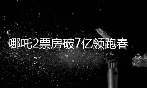 哪吒2票房破7亿领跑春节档，燃起新春观影热潮