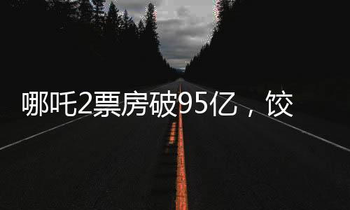 哪吒2票房破95亿，饺子导演分账可观
