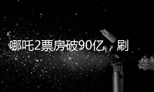 哪吒2票房破90亿，刷新纪录，引领国漫新纪元