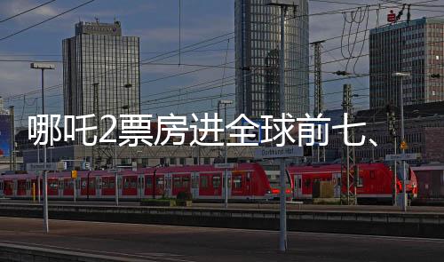 哪吒2票房进全球前七、中国电影再次展现无限魅力