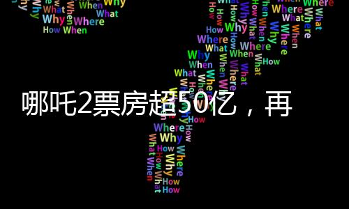 哪吒2票房超50亿，再创国产动画新纪录