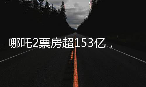 哪吒2票房超153亿，刷新纪录，引领新一轮观影热潮