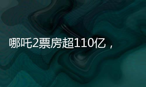 哪吒2票房超110亿，冲入全球前11