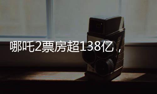 哪吒2票房超138亿，再创国产动画神话