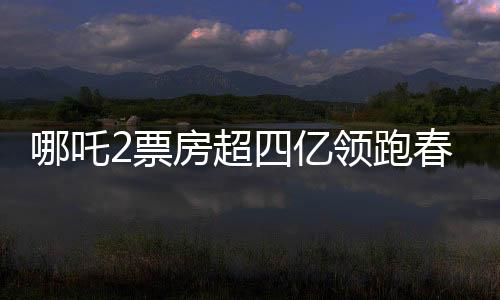 哪吒2票房超四亿领跑春节档，春节档电影市场迎来新霸主