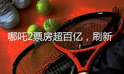哪吒2票房超百亿，刷新神话电影新纪录！