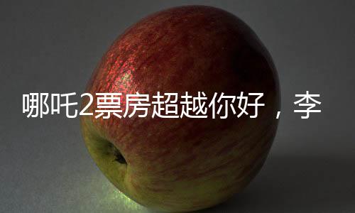 哪吒2票房超越你好，李焕英，新篇章的开启