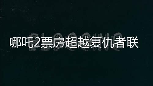 哪吒2票房超越复仇者联盟4，成为新的票房传奇