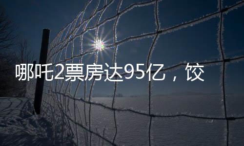 哪吒2票房达95亿，饺子导演或将斩获1.35亿巨款
