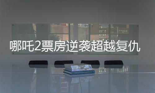 哪吒2票房逆袭超越复仇者联盟4创国产动画新篇章