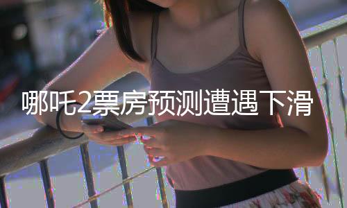 哪吒2票房预测遭遇下滑，电影市场风云再起